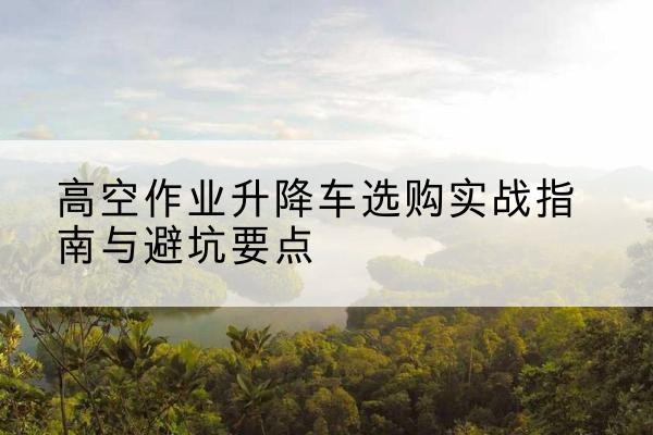拱墅升降车怎么选-高空作业升降车选购实战指南与避坑要点