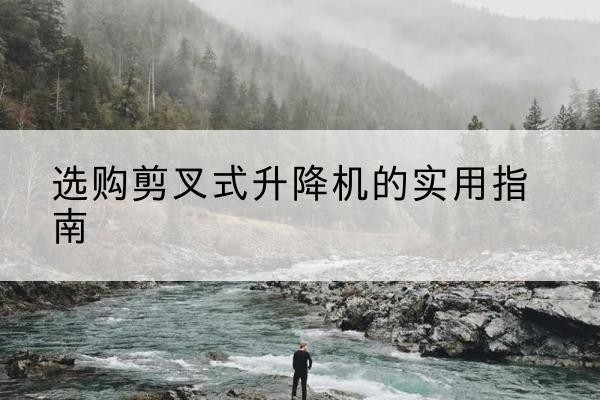 拱墅剪叉式升降机怎么选-选购剪叉式升降机的实用指南