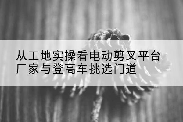 拱墅电动剪叉升降平台厂家-从工地实操看电动剪叉平台厂家与登高车挑选门道