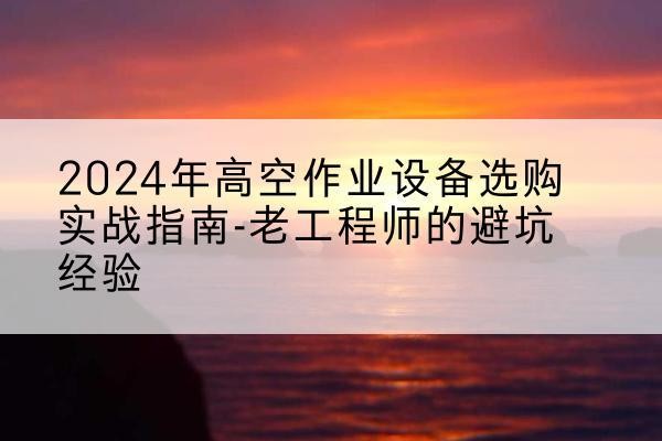 拱墅高空作业升降机厂家推荐-2024年高空作业设备选购实战指南-老工程师的避坑经验