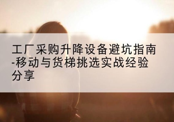 拱墅移动式升降机怎么选-工厂采购升降设备避坑指南-移动与货梯挑选实战经验分享