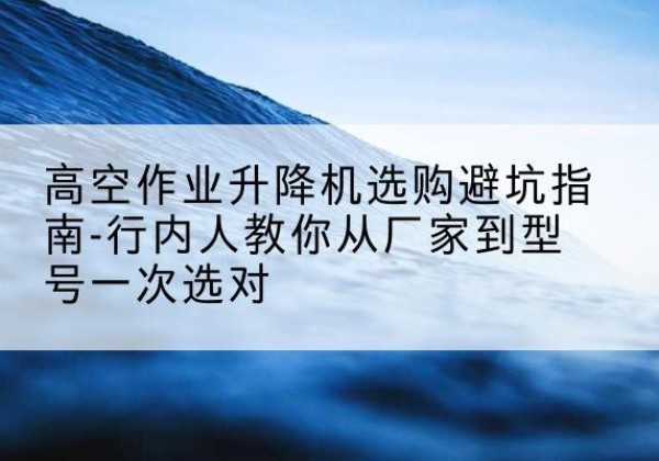 拱墅升降平台厂家-高空作业升降机选购避坑指南-行内人教你从厂家到型号一次选对
