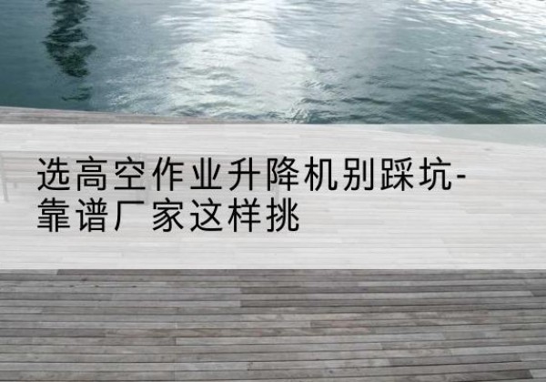 拱墅剪叉式升降机厂家-选高空作业升降机别踩坑-靠谱厂家这样挑
