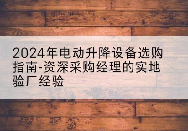 拱墅电动剪叉升降平台厂家-2024年电动升降设备选购指南-资深采购经理的实地验厂经验