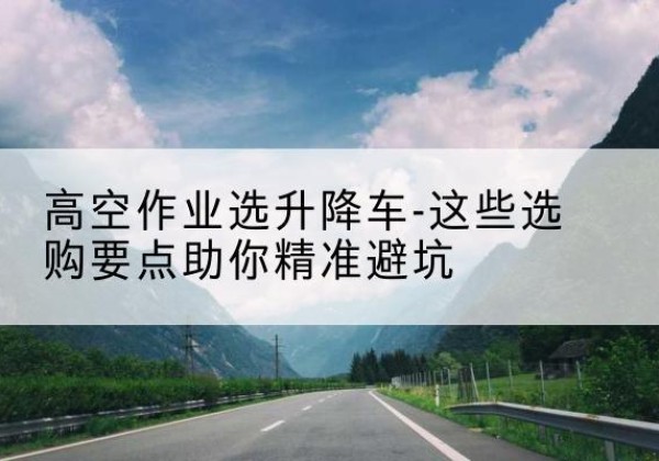 拱墅升降车厂家-高空作业选升降车-这些选购要点助你*避坑