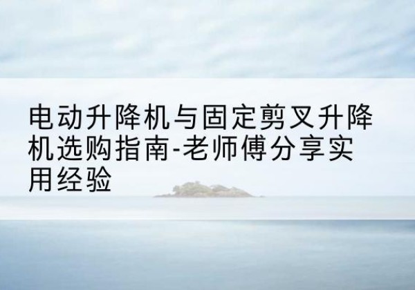 拱墅电动升降机怎么选-电动升降机与固定剪叉升降机选购指南-老师傅分享实用经验