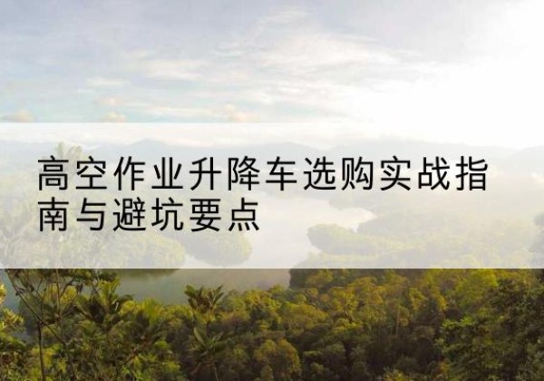 拱墅升降车怎么选-高空作业升降车选购实战指南与避坑要点