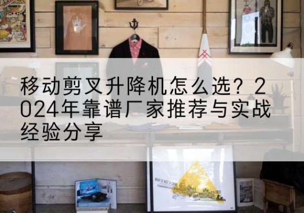拱墅升降平台厂家推荐-移动剪叉升降机怎么选？2024年靠谱厂家推荐与实战经验分享