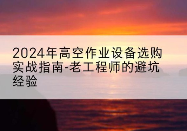 拱墅高空作业升降机厂家推荐-2024年高空作业设备选购实战指南-老工程师的避坑经验